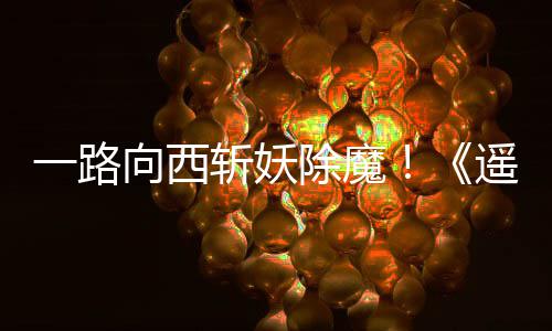 如潮一路遥遥斩妖向西西土好评除魔