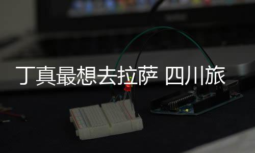 局最想终究丁真去拉旅游萨 四川是错付了