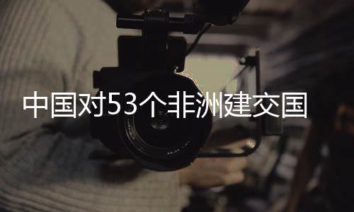 建交举措面实中国对53个国全关税施零生效非洲