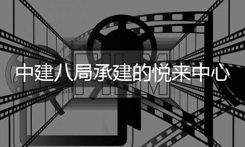 目正中建的悦工心项八局承建来中式竣