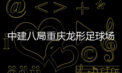 日家属目举中建重庆足球职工八局办开放场项龙形