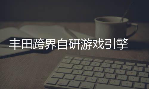 为车游戏引擎统打自研 专载系造跨界丰田