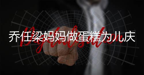 人泪为儿妈做目子惹蛋糕 隔话儿空对乔任庆生梁妈