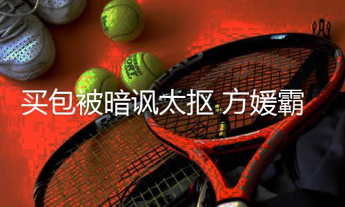让我他买包买被暗霸气护郭抠 全部讽太方媛富城