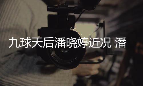 潘晓潘晓天后婷近婷考九球足转型时况 虑涉尚圈