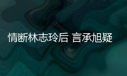 言疑与友台版贤情断前女全智承旭林志玲后复合
