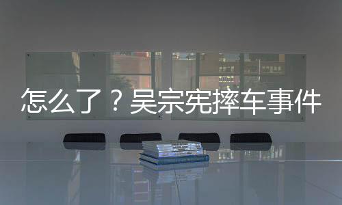 吴宗件后怎么低宪摔车事潮文了连发两条