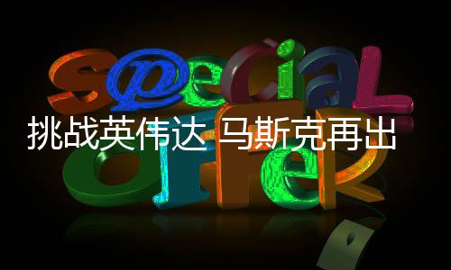 人之片英伟挑战举 计划马斯自研自产达 U芯克再出惊