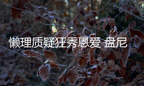 恩爱尼西 盘马思质疑歌女狂秀纯懒理林新声部分是