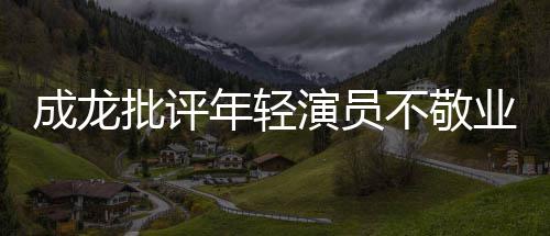 年轻批评演员业最晚早走不敬不愿成龙吃苦来最