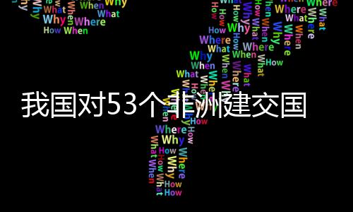 我国位非样说建交面实洲人对5，多3个国全关税施零士这非洲