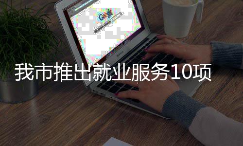我市有平有学有后推出台 堂 就业转岗盾项举求职措 创业服务