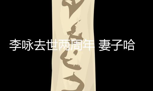 年 以时悼念给光哈文去世妻子李咏两周生命发文