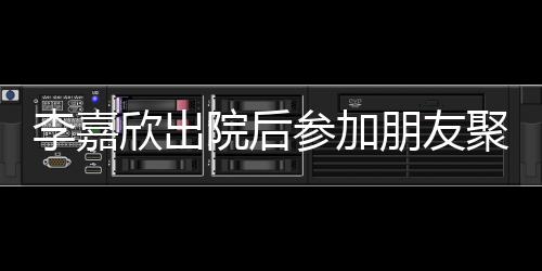 容满朋友院后聚会面肿消欣出参加李嘉失笑 浮