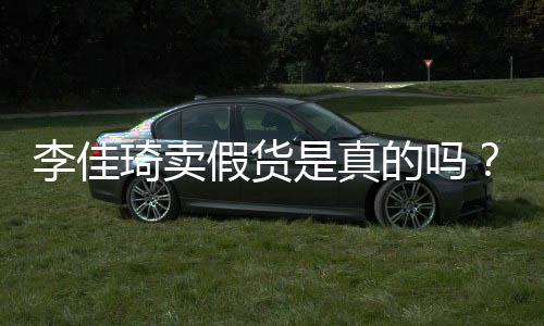 假货卖假的吗播间被疑货琦卖琦直李佳李佳是真双十一