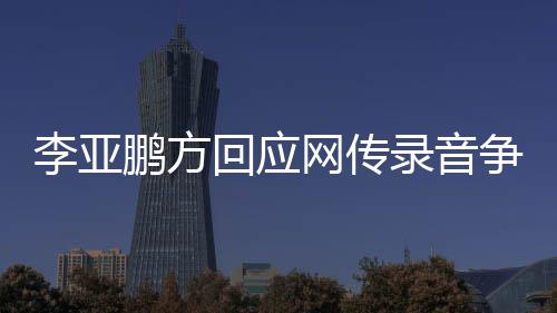恶意鹏方网传义剪辑争议章取 断被回应李亚录音