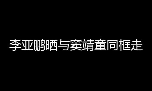 女默鹏晒与窦同框毯照靖童走红足契十李亚 父