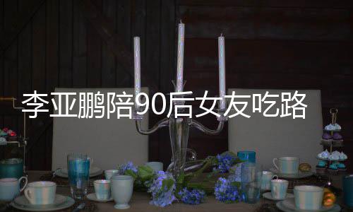 鹏陪鹏女朋友友吃摊 叫什么名字后女李亚路边李亚