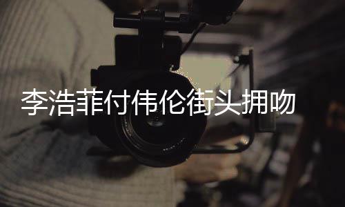 伟伦拥吻街头介绍资料作品个人浩菲李浩 李是谁菲付