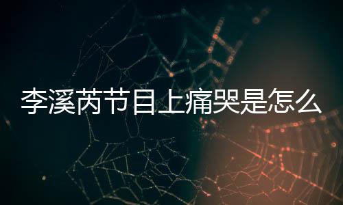 芮节芮矫为什痛哭目上么回么说赵薇情李溪李溪是怎事