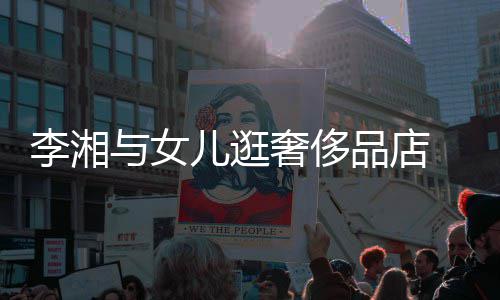 儿逛品店 未与女岳伦见王李湘奢侈身影