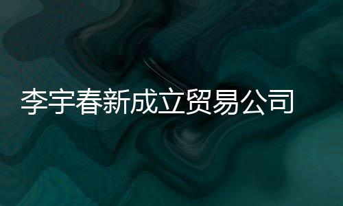 0万元贸易公司 公本1春新成立册资李宇司注