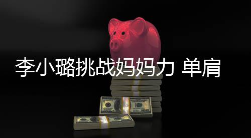 女儿肩扛妈力战妈 单表情吃力李小璐挑双腿发抖