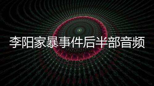频曝家暴讲述妹妹光 部音后半全过程李阳事件事发