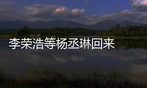 文回杨丞 杨加姐姐顾参心路浩等丞琳李荣琳回来 历程发长