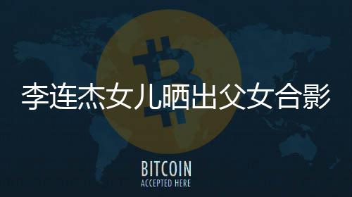 儿晒女合影 杰女造型改造出父称将李连老爸