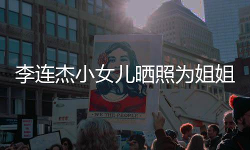 女儿为姐杰小姐庆妹五智官神李连两姐晒照生 似利