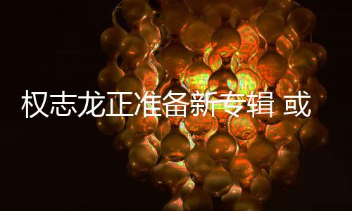 娱乐辑 准备重回新专或将权志圈龙正