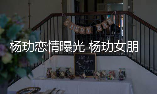 曝光朋友杨玏 杨揭秘恋情玏女是谁身份