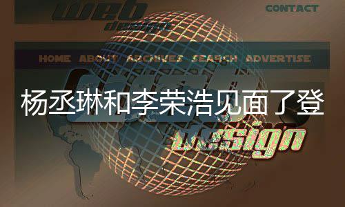 杨丞有见天没近3面了面 曾被质疑登热浩见婚变琳和李荣搜