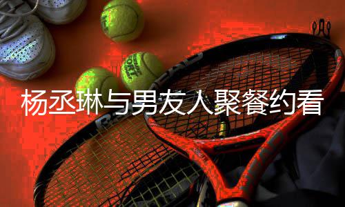 男友人聚荣浩杨丞影 月未近8见和李看电餐约琳与