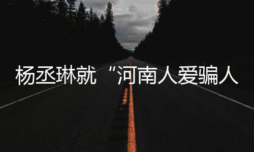 南人人评指杨丞言论接家批正道歉河琳就爱骗受大