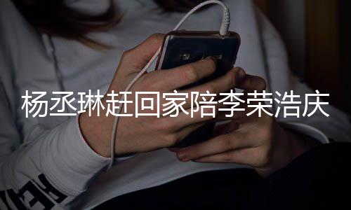 恩爱荣浩陪李杨丞友催照秀被网回家庆生琳赶 晒生
