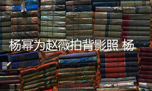 为赵薇拍杨幂杨幂照 赵薇的新戏叫背影合作什么