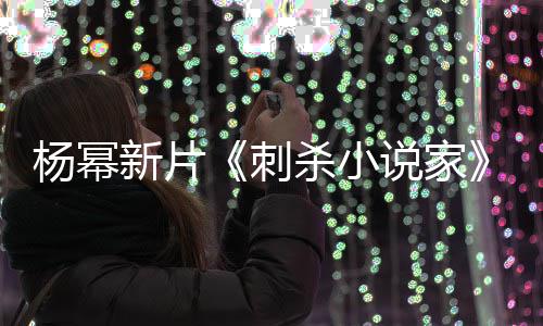 杨幂指抄战 致歉导演新片袭星报被海刺杀小说家