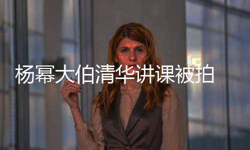 杨幂讲课大伯型不被拍伙清华轻小材壮 身硕有输年