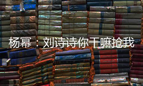 你干我台杨幂图嘛抢这是怎么现场回事词 刘诗诗
