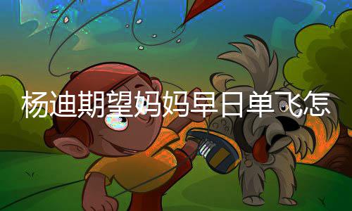 杨迪 杨妈妈妈火早日怎么单飞迪妈回事期望了
