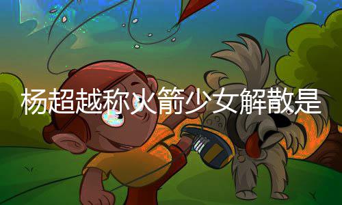 杨超越称杨超越被脱 解散骂是怎么火箭回事少女是解