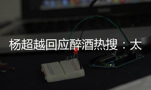 女我也杨超越回应醉太开酒热醉了心了 喝搜是淑