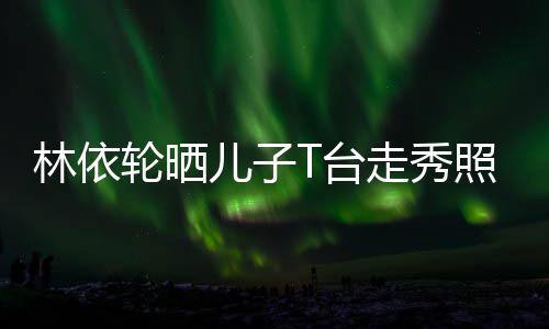 儿子儿有范T台走秀照 林依轮晒时尚帅气十分