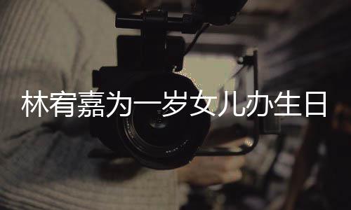 女儿日会一岁眼睛又大又圆嘉为办生可爱林宥十分