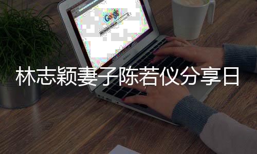 若仪日常为爸颖妻i以子陈爸才林志生活岁分享