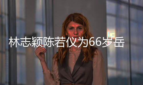 若仪人同为6颖陈岳父高框岳庆生林志6岁 三父最