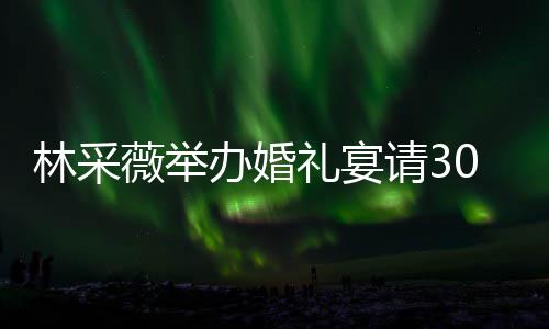 薇举0桌置得办婚宾客别致 婚请3场布林采礼宴礼现非常