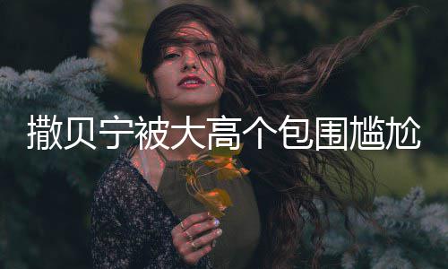 宁被围尴C位 眼友大高个包尬坐小朋怅似撒贝神惆